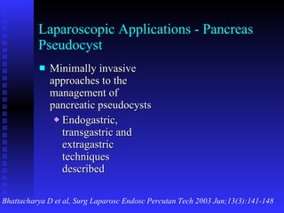 Laparoscopic Applications - Pancreas Pseudocyst Minimally invasive approaches to the management of pancreatic pseudocysts Endogastric, transgastric and extragastric techniques described Bhattacharya D et al, Surg Laparosc Endosc Percutan Tech 2003 Jun;13(3):141-148 