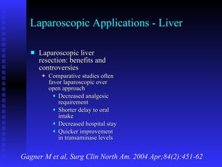 Laparoscopic Applications - Liver Laparoscopic liver resection: benefits and controversies Comparative studies often favor laparoscopic over open approach Decreased analgesic requirement Shorter delay to oral intake Decreased hospital stay Quicker improvement in transaminase levels Gagner M et al, Surg Clin North Am. 2004 Apr;84(2):451-62 