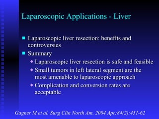 Laparoscopic Applications - Liver Laparoscopic liver resection: benefits and controversies Summary Laparoscopic liver resection is safe and feasible Small tumors in left lateral segment are the most amenable to laparoscopic approach Complication and conversion rates are acceptable Gagner M et al, Surg Clin North Am. 2004 Apr;84(2):451-62 