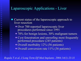 Laparoscopic Applications - Liver Current status of the laparoscopic approach to liver resection Over 700 reported laparoscopic liver procedures performed since 1991 70% for benign lesions, 30% malignant tumors Cyst fenestration and unroofing most frequently performed procedure (245 patients) Overall morbidity 12% (56 patients) Overall conversion rate 11% (36 patients) Rogula T et al, J Long Term Eff Med Implants. 2004;14(1):23-31 