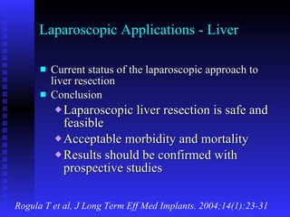 Laparoscopic Applications - Liver Current status of the laparoscopic approach to liver resection Conclusion Laparoscopic liver resection is safe and feasible Acceptable morbidity and mortality Results should be confirmed with prospective studies Rogula T et al, J Long Term Eff Med Implants. 2004;14(1):23-31 