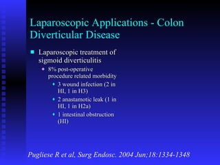 Laparoscopic Applications - Colon Diverticular Disease Laparoscopic treatment of sigmoid diverticulitis 8% post-operative procedure related morbidity 3 wound infection (2 in HI, 1 in H3) 2 anastamotic leak (1 in HI, 1 in H2a) 1 intestinal obstruction (HI) Pugliese R et al, Surg Endosc. 2004 Jun;18:1334-1348 