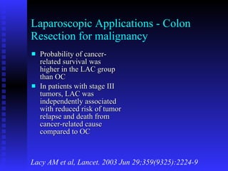 Laparoscopic Applications - Colon Resection for malignancy Probability of cancer-related survival was higher in the LAC group than OC In patients with stage III tumors, LAC was independently associated with reduced risk of tumor relapse and death from cancer-related cause compared to OC Lacy AM et al, Lancet. 2003 Jun 29;359(9325):2224-9 