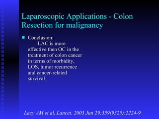Laparoscopic Applications - Colon Resection for malignancy Conclusion: LAC is more effective then OC in the treatment of colon cancer in terms of morbidity, LOS, tumor recurrence and cancer-related survival Lacy AM et al, Lancet. 2003 Jun 29;359(9325):2224-9 