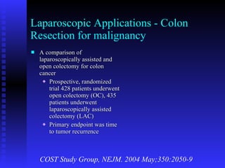 Laparoscopic Applications - Colon Resection for malignancy A comparison of laparoscopically assisted and open colectomy for colon cancer Prospective, randomized trial 428 patients underwent open colectomy (OC), 435 patients underwent laparoscopically assisted colectomy (LAC) Primary endpoint was time to tumor recurrence COST Study Group, NEJM. 2004 May;350:2050-9 