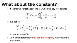 What about the constant?
It seems we forgot about the +C when we say for instance
∫ 1
0
x3
dx =
x4
4
1
0
=
1
4
− 0 =
1
4
But no ce
[
x4
4
+ C
]1
0
=
(
1
4
+ C
)
− (0 + C) =
1
4
+ C − C =
1
4
no ma er what C is.
So in an diﬀeren a on for deﬁnite integrals, the constant is
immaterial.
 