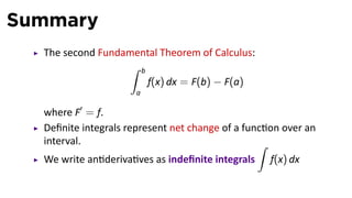 Summary
The second Fundamental Theorem of Calculus:
∫ b
a
f(x) dx = F(b) − F(a)
where F′
= f.
Deﬁnite integrals represent net change of a func on over an
interval.
We write an deriva ves as indeﬁnite integrals
∫
f(x) dx
 