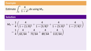 Example
Es mate
∫ 1
0
4
1 + x2
dx using M4.
Solu on
M4 =
1
4
(
4
1 + (1/8)2
+
4
1 + (3/8)2
+
4
1 + (5/8)2
+
4
1 + (7/8)2
)
=
1
4
(
4
65/64
+
4
73/64
+
4
89/64
+
4
113/64
)
 