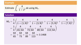 Example
Es mate
∫ 1
0
4
1 + x2
dx using M4.
Solu on
M4 =
1
4
(
4
1 + (1/8)2
+
4
1 + (3/8)2
+
4
1 + (5/8)2
+
4
1 + (7/8)2
)
=
1
4
(
4
65/64
+
4
73/64
+
4
89/64
+
4
113/64
)
=
64
65
+
64
73
+
64
89
+
64
113
≈ 3.1468
 