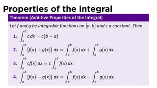 Properties of the integral
Theorem (Addi ve Proper es of the Integral)
Let f and g be integrable func ons on [a, b] and c a constant. Then
1.
∫ b
a
c dx = c(b − a)
2.
∫ b
a
[f(x) + g(x)] dx =
∫ b
a
f(x) dx +
∫ b
a
g(x) dx.
3.
∫ b
a
cf(x) dx = c
∫ b
a
f(x) dx.
4.
∫ b
a
[f(x) − g(x)] dx =
∫ b
a
f(x) dx −
∫ b
a
g(x) dx.
 