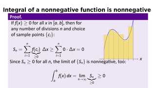 Integral of a nonnegative function is nonnegative
Proof.
If f(x) ≥ 0 for all x in [a, b], then for
any number of divisions n and choice
of sample points {ci}:
Sn =
n∑
i=1
f(ci)
≥0
∆x ≥
n∑
i=1
0 · ∆x = 0
.. x.......
Since Sn ≥ 0 for all n, the limit of {Sn} is nonnega ve, too:
∫ b
a
f(x) dx = lim
n→∞
Sn
≥0
≥ 0
 