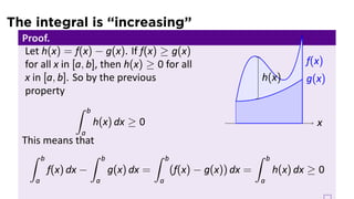 The integral is “increasing”
Proof.
Let h(x) = f(x) − g(x). If f(x) ≥ g(x)
for all x in [a, b], then h(x) ≥ 0 for all
x in [a, b]. So by the previous
property
∫ b
a
h(x) dx ≥ 0 .. x.
f(x)
.
g(x)
.
h(x)
This means that
∫ b
a
f(x) dx −
∫ b
a
g(x) dx =
∫ b
a
(f(x) − g(x)) dx =
∫ b
a
h(x) dx ≥ 0
 