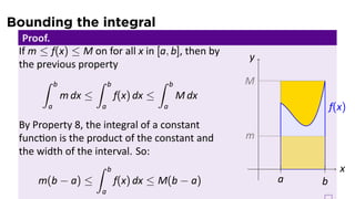 Bounding the integral
Proof.
If m ≤ f(x) ≤ M on for all x in [a, b], then by
the previous property
∫ b
a
m dx ≤
∫ b
a
f(x) dx ≤
∫ b
a
M dx
By Property 8, the integral of a constant
func on is the product of the constant and
the width of the interval. So:
m(b − a) ≤
∫ b
a
f(x) dx ≤ M(b − a)
.. x.
y
.
M
.
f(x)
.
m
..
a
..
b
 