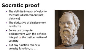 Socratic proof
The deﬁnite integral of velocity
measures displacement (net
distance)
The deriva ve of displacement
is velocity
So we can compute
displacement with the deﬁnite
integral or the an deriva ve of
velocity
But any func on can be a
velocity func on, so . . .
 