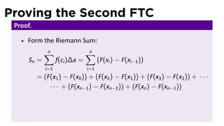 Proving the Second FTC
Proof.
Form the Riemann Sum:
Sn =
n∑
i=1
f(ci)∆x =
n∑
i=1
(F(xi) − F(xi−1))
= (F(x1) − F(x0)) + (F(x2) − F(x1)) + (F(x3) − F(x2)) + · · ·
· · · + (F(xn−1) − F(xn−2)) + (F(xn) − F(xn−1))
 