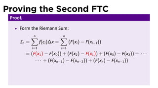 Proving the Second FTC
Proof.
Form the Riemann Sum:
Sn =
n∑
i=1
f(ci)∆x =
n∑
i=1
(F(xi) − F(xi−1))
= (F(x1) − F(x0)) + (F(x2) − F(x1)) + (F(x3) − F(x2)) + · · ·
· · · + (F(xn−1) − F(xn−2)) + (F(xn) − F(xn−1))
 