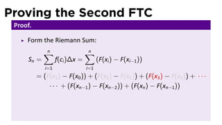 Proving the Second FTC
Proof.
Form the Riemann Sum:
Sn =
n∑
i=1
f(ci)∆x =
n∑
i=1
(F(xi) − F(xi−1))
= (F(x1) − F(x0)) + (F(x2) − F(x1)) + (F(x3) − F(x2)) + · · ·
· · · + (F(xn−1) − F(xn−2)) + (F(xn) − F(xn−1))
 