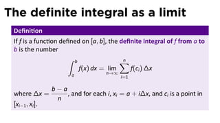 The deﬁnite integral as a limit
Deﬁni on
If f is a func on deﬁned on [a, b], the deﬁnite integral of f from a to
b is the number
∫ b
a
f(x) dx = lim
n→∞
n∑
i=1
f(ci) ∆x
where ∆x =
b − a
n
, and for each i, xi = a + i∆x, and ci is a point in
[xi−1, xi].
 