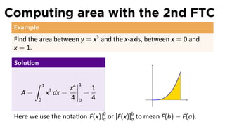 Computing area with the 2nd FTC
Example
Find the area between y = x3
and the x-axis, between x = 0 and
x = 1.
Solu on
A =
∫ 1
0
x3
dx =
x4
4
1
0
=
1
4 .
Here we use the nota on F(x)|b
a or [F(x)]b
a to mean F(b) − F(a).
 