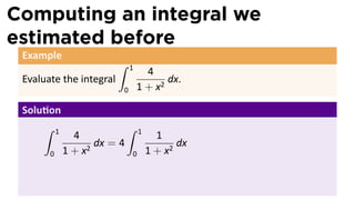 Computing an integral we
estimated before
Example
Evaluate the integral
∫ 1
0
4
1 + x2
dx.
Solu on
∫ 1
0
4
1 + x2
dx = 4
∫ 1
0
1
1 + x2
dx
 