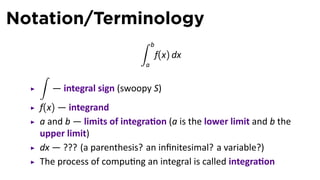 Notation/Terminology
∫ b
a
f(x) dx
∫
— integral sign (swoopy S)
f(x) — integrand
a and b — limits of integra on (a is the lower limit and b the
upper limit)
dx — ??? (a parenthesis? an inﬁnitesimal? a variable?)
The process of compu ng an integral is called integra on
 