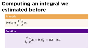 Computing an integral we
estimated before
Example
Evaluate
∫ 2
1
1
x
dx.
Solu on
∫ 2
1
1
x
dx = ln x|2
1 = ln 2 − ln 1
 