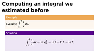 Computing an integral we
estimated before
Example
Evaluate
∫ 2
1
1
x
dx.
Solu on
∫ 2
1
1
x
dx = ln x|2
1 = ln 2 − ln 1 = ln 2
 