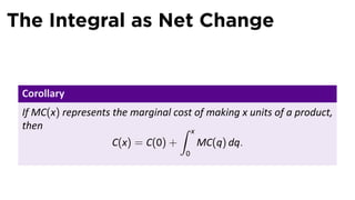 The Integral as Net Change
Corollary
If MC(x) represents the marginal cost of making x units of a product,
then
C(x) = C(0) +
∫ x
0
MC(q) dq.
 