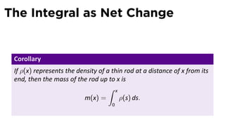 The Integral as Net Change
Corollary
If ρ(x) represents the density of a thin rod at a distance of x from its
end, then the mass of the rod up to x is
m(x) =
∫ x
0
ρ(s) ds.
 