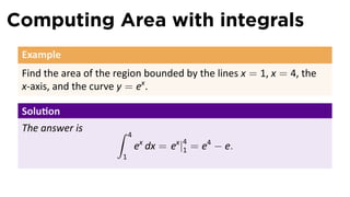 Computing Area with integrals
Example
Find the area of the region bounded by the lines x = 1, x = 4, the
x-axis, and the curve y = ex
.
Solu on
The answer is ∫ 4
1
ex
dx = ex
|4
1 = e4
− e.
 