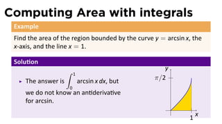 Computing Area with integrals
Example
Find the area of the region bounded by the curve y = arcsin x, the
x-axis, and the line x = 1.
Solu on
The answer is
∫ 1
0
arcsin x dx, but
we do not know an an deriva ve
for arcsin.
..
x
.
y
..
1
..
π/2
 