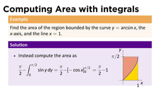 Computing Area with integrals
Example
Find the area of the region bounded by the curve y = arcsin x, the
x-axis, and the line x = 1.
Solu on
Instead compute the area as
π
2
−
∫ π/2
0
sin y dy =
π
2
−[− cos x]
π/2
0 =
π
2
−1
..
x
.
y
..
1
..
π/2
 