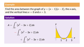 Example
Find the area between the graph of y = (x − 1)(x − 2), the x-axis,
and the ver cal lines x = 0 and x = 3.
Solu on
A =
∫ 1
0
(x2
− 3x + 2) dx
−
∫ 2
1
(x2
− 3x + 2) dx
+
∫ 3
2
(x2
− 3x + 2) dx
.. x.
y
..
1
..
2
..
3
 