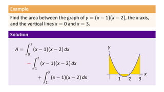 Example
Find the area between the graph of y = (x − 1)(x − 2), the x-axis,
and the ver cal lines x = 0 and x = 3.
Solu on
A =
∫ 1
0
(x − 1)(x − 2) dx
−
∫ 2
1
(x − 1)(x − 2) dx
+
∫ 3
2
(x − 1)(x − 2) dx
.. x.
y
..
1
..
2
..
3
 