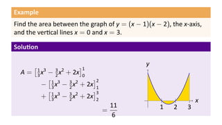 Example
Find the area between the graph of y = (x − 1)(x − 2), the x-axis,
and the ver cal lines x = 0 and x = 3.
Solu on
A =
[1
3x3
− 3
2x2
+ 2x
]1
0
−
[1
3x3
− 3
2x2
+ 2x
]2
1
+
[1
3x3
− 3
2x2
+ 2x
]3
2
=
11
6
.. x.
y
..
1
..
2
..
3
 