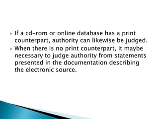    If a cd-rom or online database has a print
    counterpart, authority can likewise be judged.
   When there is no print counterpart, it maybe
    necessary to judge authority from statements
    presented in the documentation describing
    the electronic source.
 