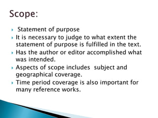     Statement of purpose
   It is necessary to judge to what extent the
    statement of purpose is fulfilled in the text.
   Has the author or editor accomplished what
    was intended.
   Aspects of scope includes subject and
    geographical coverage.
   Time period coverage is also important for
    many reference works.
 