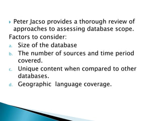  Peter Jacso provides a thorough review of
  approaches to assessing database scope.
Factors to consider:
a. Size of the database
b. The number of sources and time period
   covered.
c. Unique content when compared to other
   databases.
d. Geographic language coverage.
 