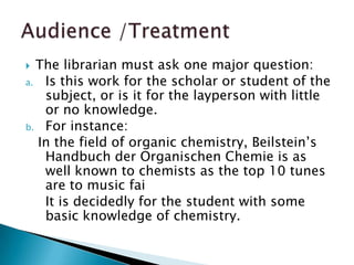  The librarian must ask one major question:
a. Is this work for the scholar or student of the
   subject, or is it for the layperson with little
   or no knowledge.
b. For instance:
  In the field of organic chemistry, Beilstein’s
   Handbuch der Organischen Chemie is as
   well known to chemists as the top 10 tunes
   are to music fai
   It is decidedly for the student with some
   basic knowledge of chemistry.
 