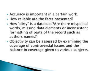    Accuracy is important in a certain work.
   How reliable are the facts presented?
   How “dirty” is a database?Are there mispelled
    words, missing data elements or inconsistent
    formatting of parts of the record such as
    authors names?
   Objectivity can be assessed by examining the
    coverage of controversial issues and the
    balance in coverage given to various subjects.
 