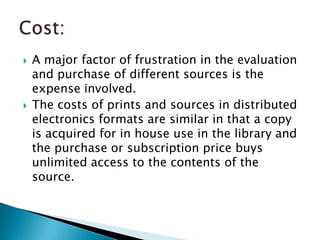    A major factor of frustration in the evaluation
    and purchase of different sources is the
    expense involved.
   The costs of prints and sources in distributed
    electronics formats are similar in that a copy
    is acquired for in house use in the library and
    the purchase or subscription price buys
    unlimited access to the contents of the
    source.
 