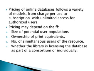  Pricing of online databases follows a variety
  of models, from charge per use to
  subscription with unlimited access for
  authorized users.
 Pricing may depend on the ff:
a. Size of potential user populations
b. Ownership of print equivalents.
c. No. of simultaneous users of the resource.
d. Whether the library is licensing the database
   as part of a consortium or individually.
 