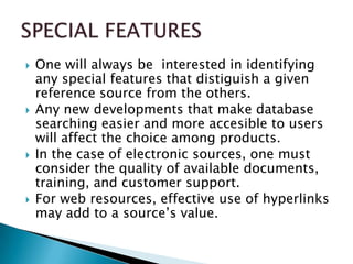    One will always be interested in identifying
    any special features that distiguish a given
    reference source from the others.
   Any new developments that make database
    searching easier and more accesible to users
    will affect the choice among products.
   In the case of electronic sources, one must
    consider the quality of available documents,
    training, and customer support.
   For web resources, effective use of hyperlinks
    may add to a source’s value.
 