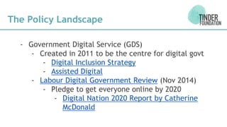 The Policy Landscape
- Government Digital Service (GDS)
- Created in 2011 to be the centre for digital govt
- Digital Inclusion Strategy
- Assisted Digital
- Labour Digital Government Review (Nov 2014)
- Pledge to get everyone online by 2020
- Digital Nation 2020 Report by Catherine
McDonald
 
