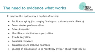 The need to evidence what works
In practice this is driven by a number of factors:
● Facilitates agility (in changing funding and socio-economic climate)
● Demonstrates professionalism
● Drives innovation
● Identifies productisation opportunities
● Avoids stagnation
● Maintains relevance
● Transparent and inclusive approach
● Enables an organisation to be ‘positively critical’ about what they do
 