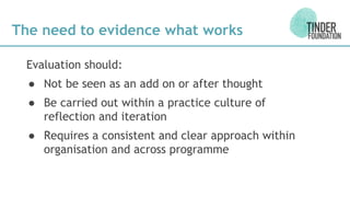 The need to evidence what works
Evaluation should:
● Not be seen as an add on or after thought
● Be carried out within a practice culture of
reflection and iteration
● Requires a consistent and clear approach within
organisation and across programme
 