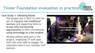 Case Study 1: eReading Rooms
- The project ran in 2012-13 with the
aim of engaging non-traditional
learners and supporting them to
access informal learning
opportunities in their communities,
using technology as a key enabler.
- 20 pilot centres took part in the
project, employing 77 staff paid
staff who were able to engage 134
volunteers who in turn reached 1337
learners.
Tinder Foundation evaluation in practice
 