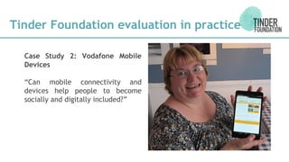 Case Study 2: Vodafone Mobile
Devices
“Can mobile connectivity and
devices help people to become
socially and digitally included?”
Tinder Foundation evaluation in practice
 