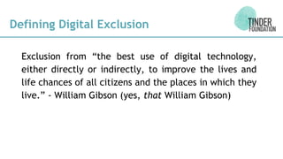 Defining Digital Exclusion
Exclusion from “the best use of digital technology,
either directly or indirectly, to improve the lives and
life chances of all citizens and the places in which they
live.” - William Gibson (yes, that William Gibson)
 