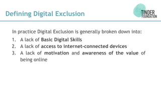 Defining Digital Exclusion
In practice Digital Exclusion is generally broken down into:
1. A lack of Basic Digital Skills
2. A lack of access to internet-connected devices
3. A lack of motivation and awareness of the value of
being online
 